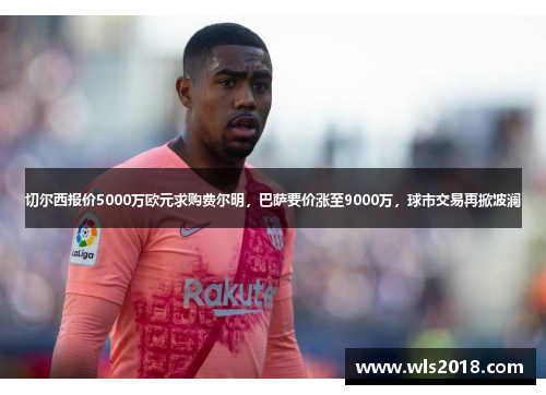 切尔西报价5000万欧元求购费尔明，巴萨要价涨至9000万，球市交易再掀波澜